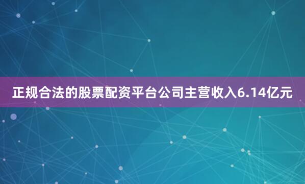 正规合法的股票配资平台公司主营收入6.14亿元