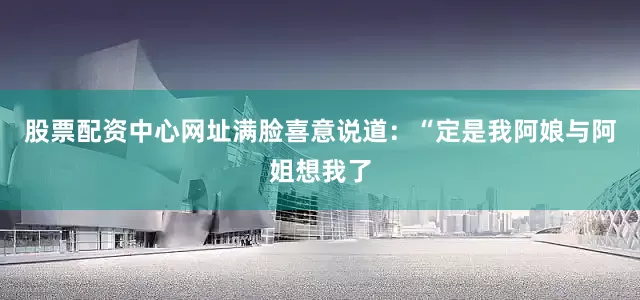 股票配资中心网址满脸喜意说道：“定是我阿娘与阿姐想我了