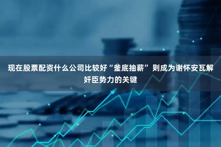 现在股票配资什么公司比较好“釜底抽薪” 则成为谢怀安瓦解奸臣势力的关键