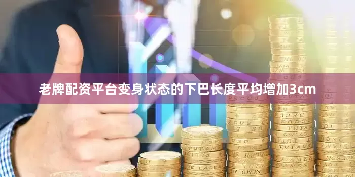 老牌配资平台变身状态的下巴长度平均增加3cm