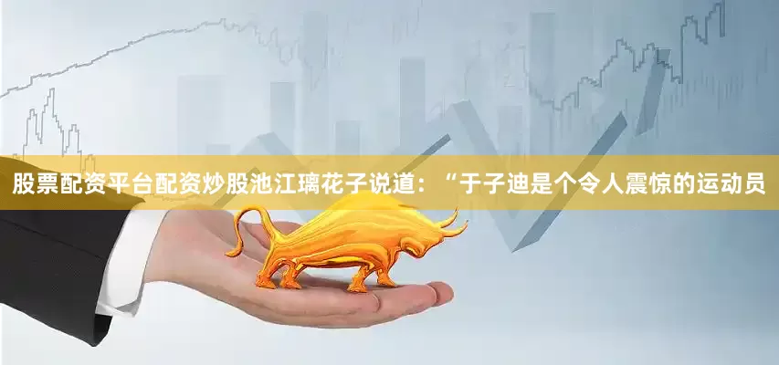 股票配资平台配资炒股池江璃花子说道：“于子迪是个令人震惊的运动员
