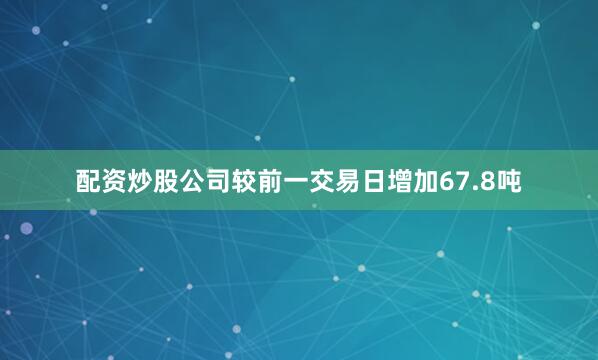 配资炒股公司较前一交易日增加67.8吨