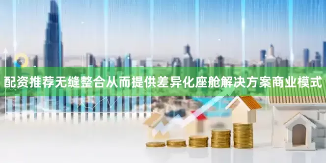 配资推荐无缝整合从而提供差异化座舱解决方案商业模式