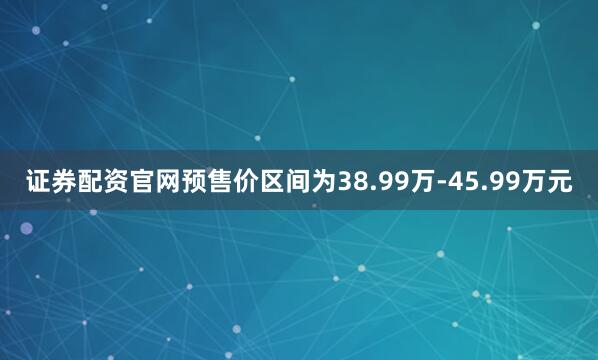 证券配资官网预售价区间为38.99万-45.99万元